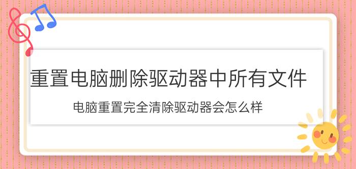 重置电脑删除驱动器中所有文件 电脑重置完全清除驱动器会怎么样？